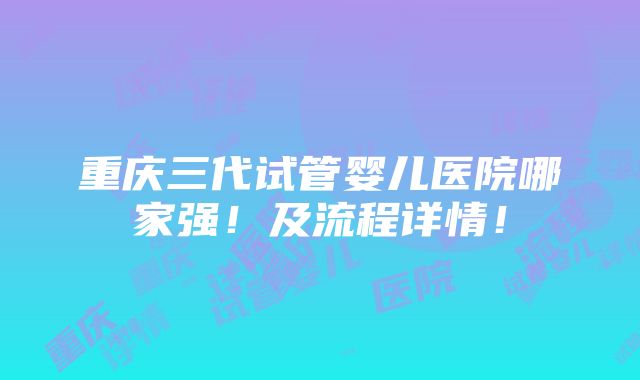 重庆三代试管婴儿医院哪家强！及流程详情！