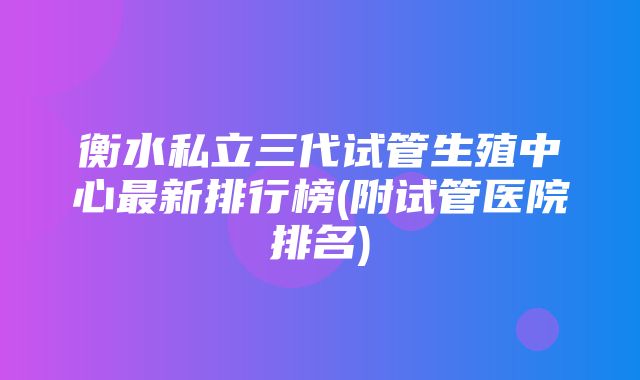 衡水私立三代试管生殖中心最新排行榜(附试管医院排名)