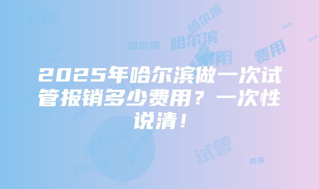 2025年哈尔滨做一次试管报销多少费用？一次性说清！