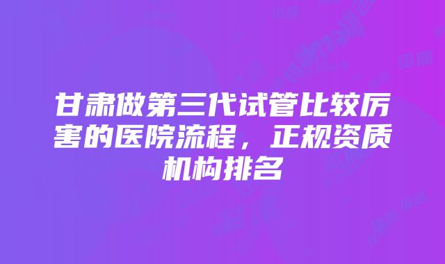 甘肃做第三代试管比较厉害的医院流程，正规资质机构排名