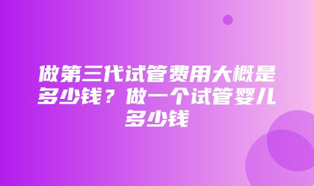 做第三代试管费用大概是多少钱？做一个试管婴儿多少钱