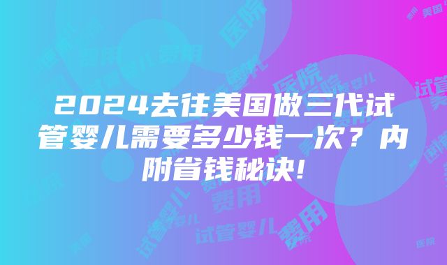 2024去往美国做三代试管婴儿需要多少钱一次？内附省钱秘诀!