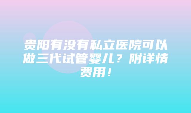 贵阳有没有私立医院可以做三代试管婴儿？附详情费用！