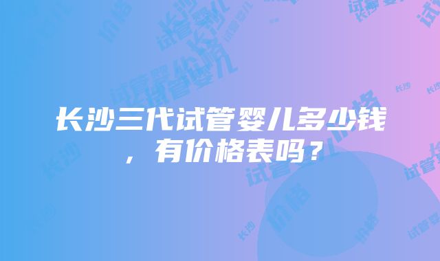 长沙三代试管婴儿多少钱，有价格表吗？