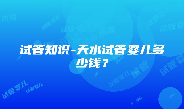 试管知识-天水试管婴儿多少钱？