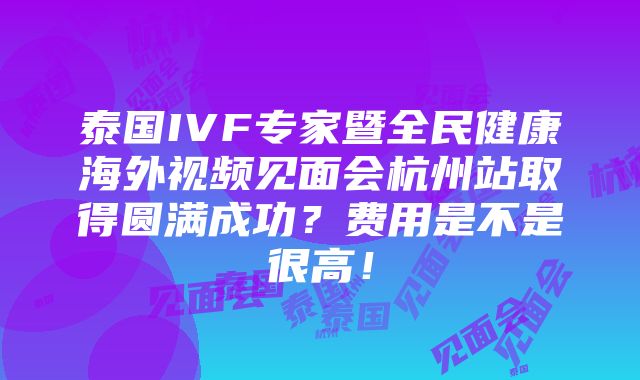 泰国IVF专家暨全民健康海外视频见面会杭州站取得圆满成功？费用是不是很高！