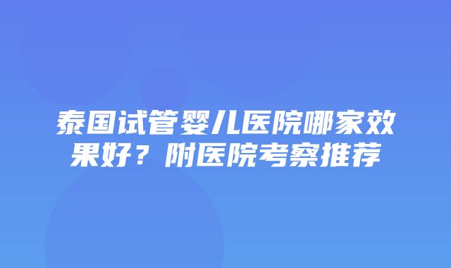 泰国试管婴儿医院哪家效果好？附医院考察推荐