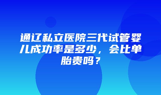 通辽私立医院三代试管婴儿成功率是多少，会比单胎贵吗？