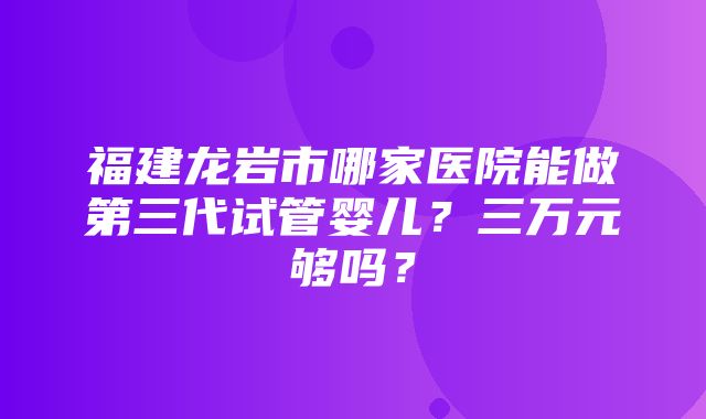 福建龙岩市哪家医院能做第三代试管婴儿？三万元够吗？