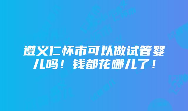 遵义仁怀市可以做试管婴儿吗！钱都花哪儿了！