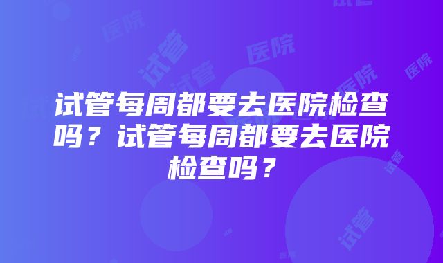 试管每周都要去医院检查吗？试管每周都要去医院检查吗？