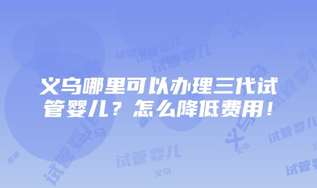 义乌哪里可以办理三代试管婴儿？怎么降低费用！