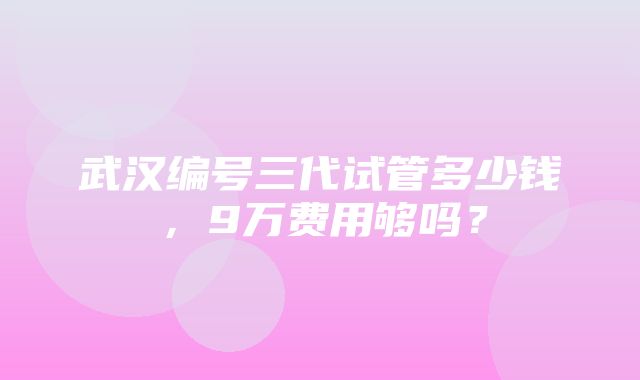 武汉编号三代试管多少钱，9万费用够吗？