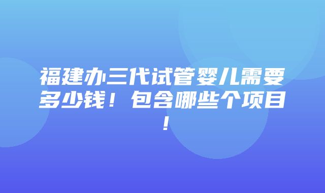 福建办三代试管婴儿需要多少钱！包含哪些个项目！