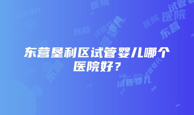 东营垦利区试管婴儿哪个医院好？