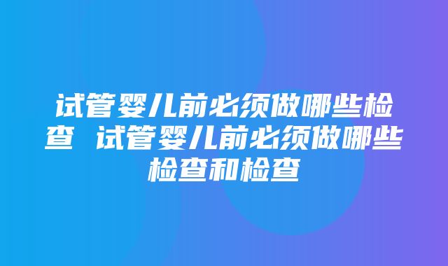 试管婴儿前必须做哪些检查 试管婴儿前必须做哪些检查和检查