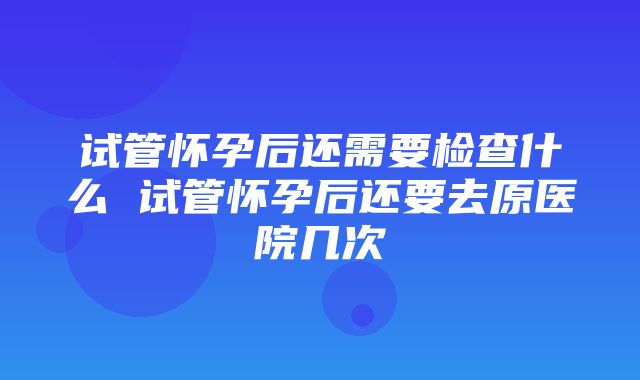 试管怀孕后还需要检查什么 试管怀孕后还要去原医院几次