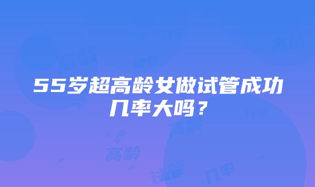 55岁超高龄女做试管成功几率大吗？