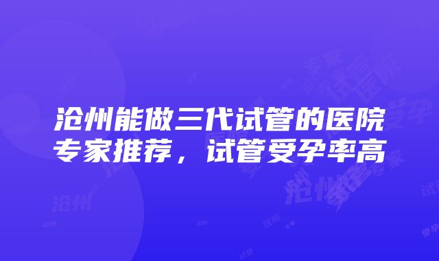 沧州能做三代试管的医院专家推荐，试管受孕率高