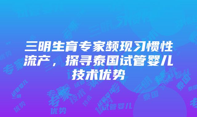 三明生育专家频现习惯性流产，探寻泰国试管婴儿技术优势