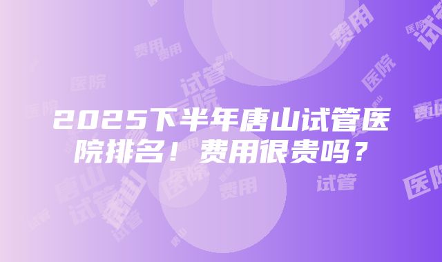 2025下半年唐山试管医院排名！费用很贵吗？