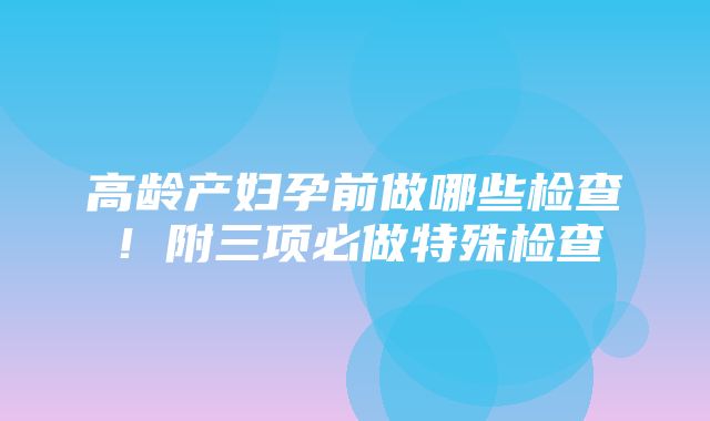 高龄产妇孕前做哪些检查！附三项必做特殊检查