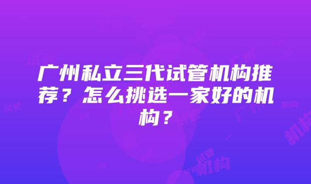 广州私立三代试管机构推荐？怎么挑选一家好的机构？