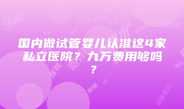 国内做试管婴儿认准这4家私立医院？九万费用够吗？