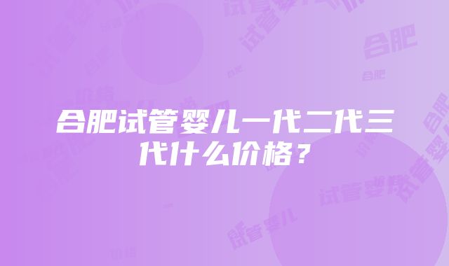 合肥试管婴儿一代二代三代什么价格？