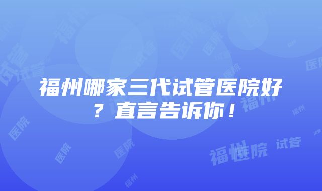 福州哪家三代试管医院好？直言告诉你！