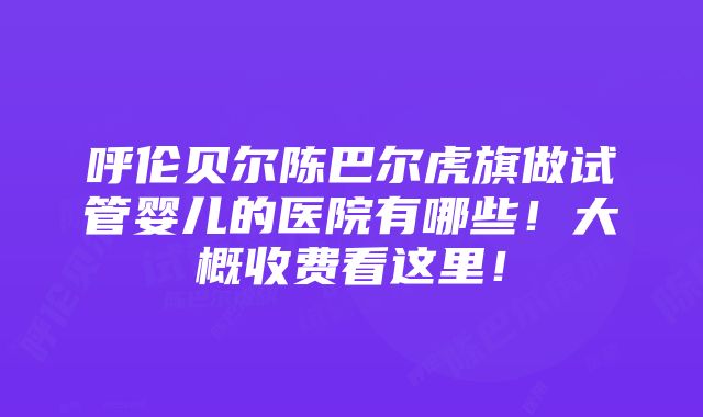 呼伦贝尔陈巴尔虎旗做试管婴儿的医院有哪些！大概收费看这里！