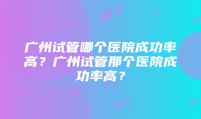 广州试管哪个医院成功率高？广州试管那个医院成功率高？