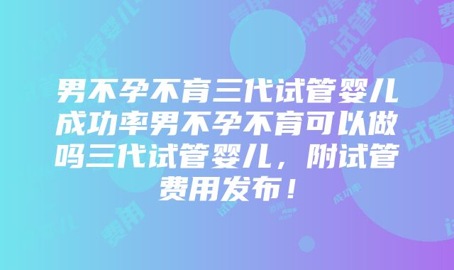 男不孕不育三代试管婴儿成功率男不孕不育可以做吗三代试管婴儿，附试管费用发布！