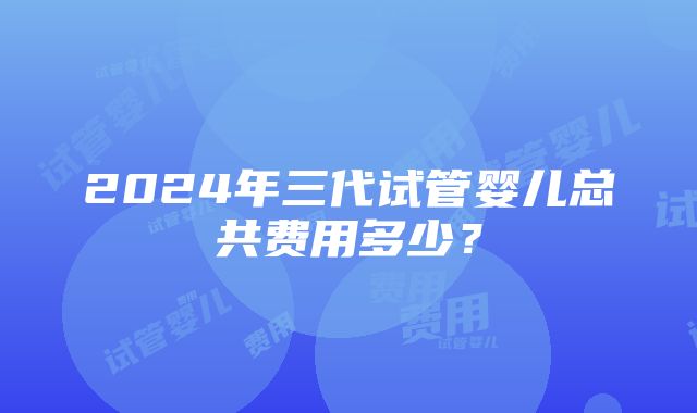 2024年三代试管婴儿总共费用多少？