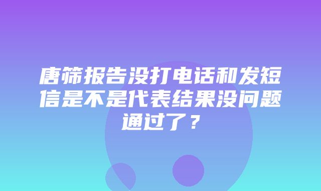 唐筛报告没打电话和发短信是不是代表结果没问题通过了？