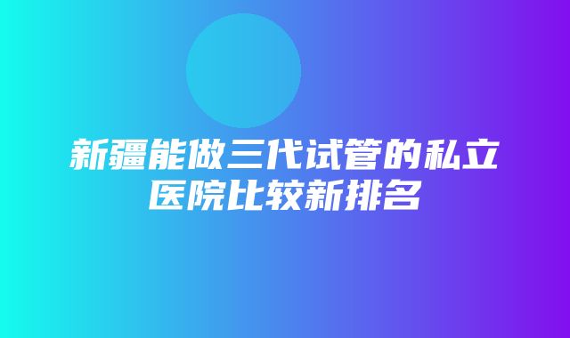 新疆能做三代试管的私立医院比较新排名