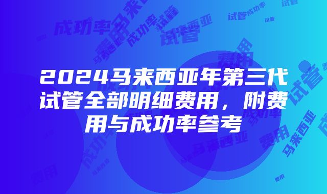 2024马来西亚年第三代试管全部明细费用，附费用与成功率参考