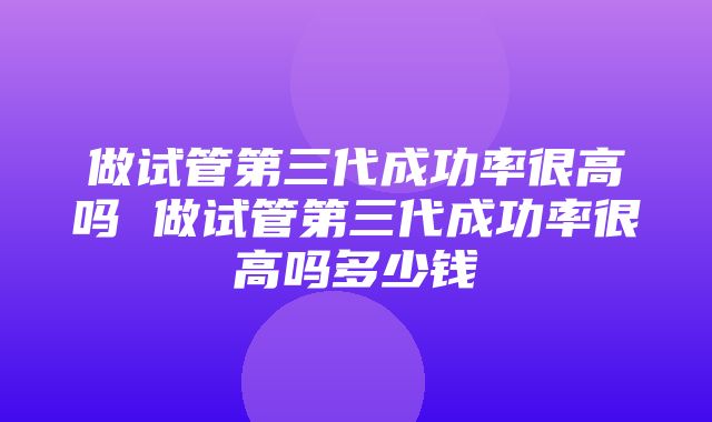 做试管第三代成功率很高吗 做试管第三代成功率很高吗多少钱