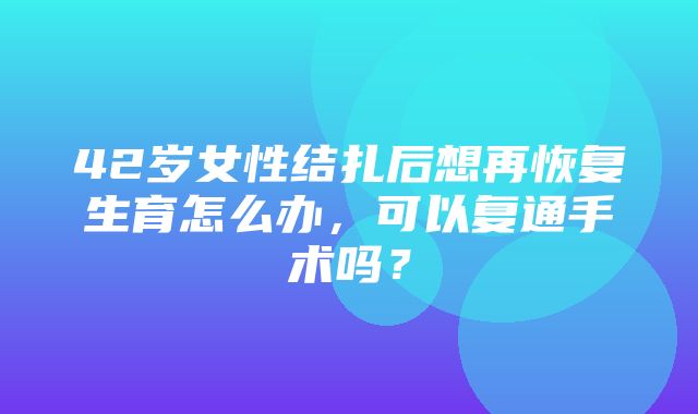 42岁女性结扎后想再恢复生育怎么办，可以复通手术吗？