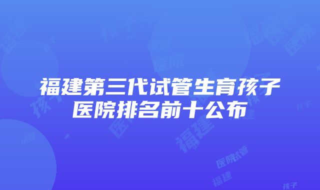 福建第三代试管生育孩子医院排名前十公布