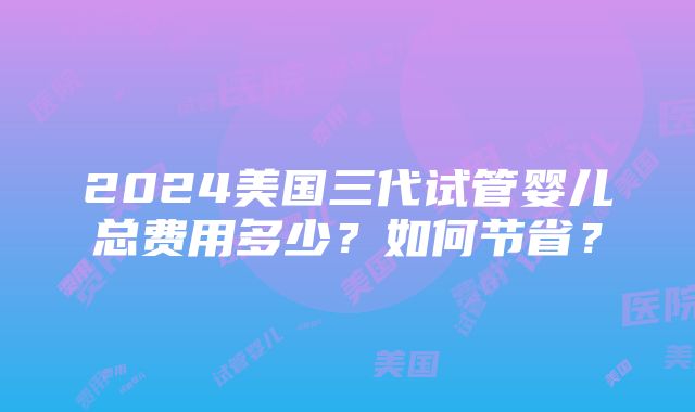 2024美国三代试管婴儿总费用多少？如何节省？