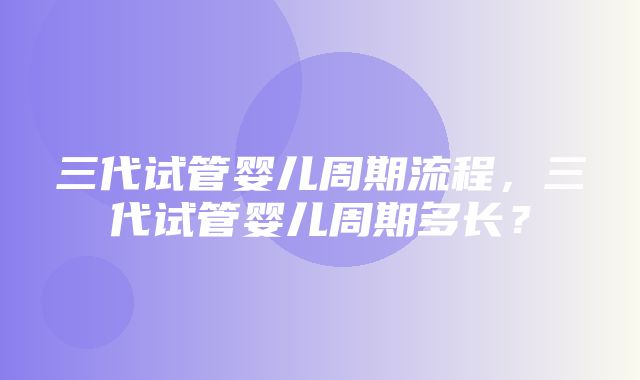 三代试管婴儿周期流程，三代试管婴儿周期多长？