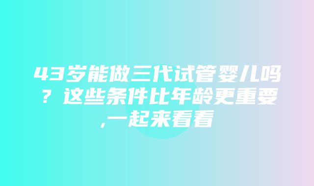 43岁能做三代试管婴儿吗？这些条件比年龄更重要,一起来看看