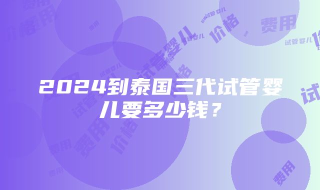 2024到泰国三代试管婴儿要多少钱？