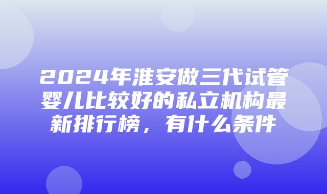 2024年淮安做三代试管婴儿比较好的私立机构最新排行榜，有什么条件