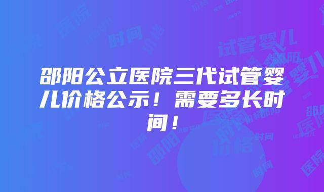 邵阳公立医院三代试管婴儿价格公示！需要多长时间！