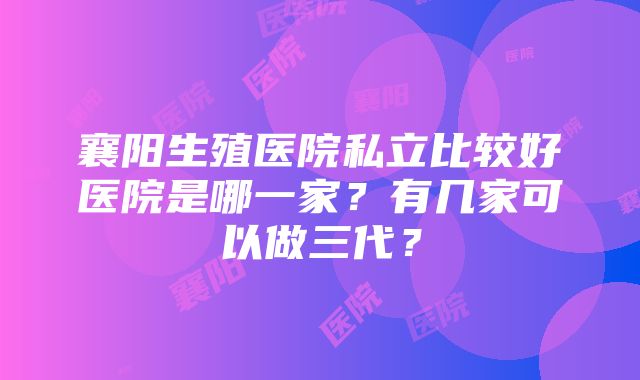 襄阳生殖医院私立比较好医院是哪一家？有几家可以做三代？