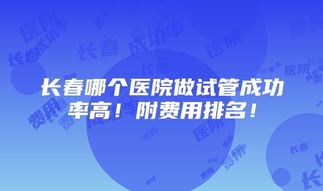 长春哪个医院做试管成功率高！附费用排名！