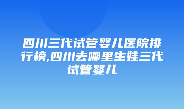 四川三代试管婴儿医院排行榜,四川去哪里生娃三代试管婴儿