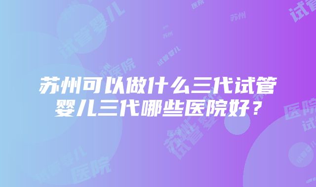 苏州可以做什么三代试管婴儿三代哪些医院好？